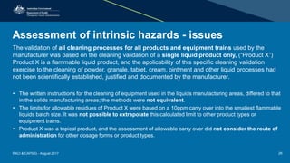 Assessment of intrinsic hazards - issues
The validation of all cleaning processes for all products and equipment trains used by the
manufacturer was based on the cleaning validation of a single liquid product only, (“Product X”)
Product X is a flammable liquid product, and the applicability of this specific cleaning validation
exercise to the cleaning of powder, granule, tablet, cream, ointment and other liquid processes had
not been scientifically established, justified and documented by the manufacturer.
• The written instructions for the cleaning of equipment used in the liquids manufacturing areas, differed to that
in the solids manufacturing areas; the methods were not equivalent.
• The limits for allowable residues of Product X were based on a 10ppm carry over into the smallest flammable
liquids batch size. It was not possible to extrapolate this calculated limit to other product types or
equipment trains.
• Product X was a topical product, and the assessment of allowable carry over did not consider the route of
administration for other dosage forms or product types.
RACI & CAPSIG - August 2017 26
 