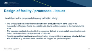 Design of facility / processes - issues
In relation to the proposed cleaning validation study:
• The protocol did not include consideration of product contact parts used in the
manufacture of dosage forms, e.g. plastic jugs, bowls and sieves used in the manufacturing
area
• The cleaning method described in the procedure did not provide detail regarding the soak
times or method of mechanical removal of residues
• Specific swabbing locations (worst case) within equipment trains were not clearly defined
and justified; e.g. locations were identified as “hopper” or “perforated plate”
RACI & CAPSIG - August 2017 30
 