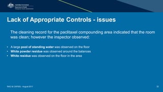 Lack of Appropriate Controls - issues
The cleaning record for the paclitaxel compounding area indicated that the room
was clean; however the inspector observed:
• A large pool of standing water was observed on the floor
• White powder residue was observed around the balances
• White residue was observed on the floor in the area
RACI & CAPSIG - August 2017 32
 