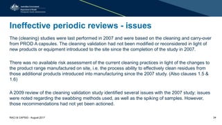 Ineffective periodic reviews - issues
The (cleaning) studies were last performed in 2007 and were based on the cleaning and carry-over
from PROD A capsules. The cleaning validation had not been modified or reconsidered in light of
new products or equipment introduced to the site since the completion of the study in 2007.
There was no available risk assessment of the current cleaning practices in light of the changes to
the product range manufactured on site, i.e. the process ability to effectively clean residues from
those additional products introduced into manufacturing since the 2007 study. (Also clauses 1.5 &
1.6)
A 2009 review of the cleaning validation study identified several issues with the 2007 study; issues
were noted regarding the swabbing methods used, as well as the spiking of samples. However,
those recommendations had not yet been actioned.
RACI & CAPSIG - August 2017 34
 