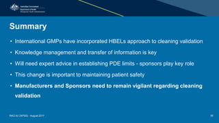 Summary
• International GMPs have incorporated HBELs approach to cleaning validation
• Knowledge management and transfer of information is key
• Will need expert advice in establishing PDE limits - sponsors play key role
• This change is important to maintaining patient safety
• Manufacturers and Sponsors need to remain vigilant regarding cleaning
validation
RACI & CAPSIG - August 2017 35
 