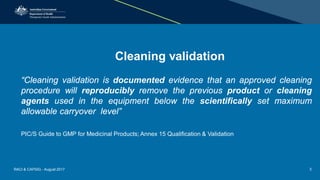 Cleaning validation
“Cleaning validation is documented evidence that an approved cleaning
procedure will reproducibly remove the previous product or cleaning
agents used in the equipment below the scientifically set maximum
allowable carryover level”
PIC/S Guide to GMP for Medicinal Products; Annex 15 Qualification & Validation
RACI & CAPSIG - August 2017 3
 