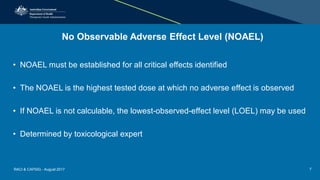 No Observable Adverse Effect Level (NOAEL)
• NOAEL must be established for all critical effects identified
• The NOAEL is the highest tested dose at which no adverse effect is observed
• If NOAEL is not calculable, the lowest-observed-effect level (LOEL) may be used
• Determined by toxicological expert
RACI & CAPSIG - August 2017 7
 