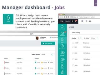 Manager dashboard - Jobs
Edit tickets, assign them to your
employees and sort them by current
status or date. Sending invoices to your
clients with CleanUp is extremely
convenient.
12
 