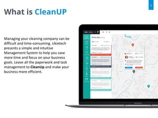 What is CleanUP
1
Managing your cleaning company can be
difficult and time-consuming. Ukietech
presents a simple and intuitive
Management System to help you save
more time and focus on your business
goals. Leave all the paperwork and task
management to CleanUp and make your
business more efficient.
 