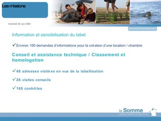 L Information et sensibilisation du label Environ 100 demandes d’informations pour la création d’une location / chambre Conseil et assistance technique / Classement et homologation 48 adresses visitées en vue de la labellisation  26 visites conseils 168 contrôles Vendredi 26 Juin 2009 Les missions www.somme-tourisme.com 