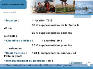 www.somme-tourisme.com Vendredi 26 Juin 2009 BUDGET CLEVACANCES SOMME location  :   1 location 70 € 50 € supplémentaire de la 2nd à la 4ème 20  €  supplémentaire pour les suivantes Chambres d’hôtes   :  1 chambre 50 € 20 € supplémentaire pour les suivantes Droit d’entrée  :  120 € comprenant le panneau et l’album photo Renouvellement du panneau  : 15 € Sur cotisation nationale de 15€ par hébergement   