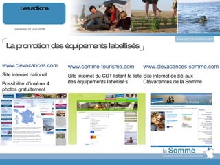Vendredi 26 Juin 2009 Les actions www.somme-tourisme.com www.somme-tourisme.com Site internet du CDT listant la liste des équipements labellisés www.clevacances-somme.com Site internet dédié aux Clévacances de la Somme www.clevacances.com Site internet national Possibilité d’insérer 4 photos gratuitement La promotion des équipements labellisés 