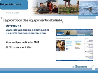 www.somme-tourisme.com www.clevacances-somme.com uk.clevacances-somme.com Mise en ligne mi-février 2007 52782 visites en 2008 Vendredi 26 Juin 2009 Fréquentation web INTERNET La promotion des équipements labellisés 