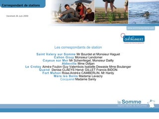 www.somme-tourisme.com Les correspondants de station Saint Valery sur Somme  Mr Bourdet et Monsieur Haguet Cahon Gouy  Monsieur Lendomer Cayeux sur Mer  Mr Scheinfeigel, Monsieur Dailly Abbeville  Mme Odtjan Le Crotoy   Aimée Foulon Guy Valembois Isabelle Dewaste Mme Boulanger Quend   Denise CLAEYS Hervé GILLET Francis BIDON Fort Mahon  Rose-Andrée CAMBERLIN, Mr Hardy Mers les Bains  Madame Lavacry Cocquerel  Madame Santy Vendredi 26 Juin 2009 Correspondant de stations 