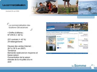 www.somme-tourisme.com La commercialisation des locations Clévacances •  Chiffre d’affaires : 97 478 € (+ 38 %) 221 contrats (+ 42 %) 24 hébergements Hausse des ventes Internet : 26 % (18 % en 2007) Tendance Demande week-end en moyenne et basse saison Concentration de la saison estivale de la mi-juillet à la mi août Vendredi 26 Juin 2009 La commercialisation 