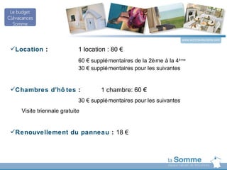 www.somme-tourisme.com


Location :                1 location : 80 €
                           60 € supplé mentaires de la 2è me à la 4è me
                           30 € supplé mentaires pour les suivantes


Chambres d’hô tes :                1 chambre: 60 €
                           30 € supplé mentaires pour les suivantes
   Visite triennale gratuite


Renouvellement du panneau : 18 €
 