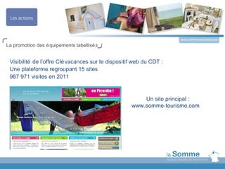 www.somme-tourisme.com
La promotion des é quipements labellisé s


 Visibilité de l’offre Clé vacances sur le dispositif web du CDT :
 Une plateforme regroupant 15 sites
 987 971 visites en 2011


                                                        Un site principal :
                                                    www.somme-tourisme.com
 
