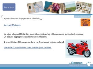 www.somme-tourisme.com
La promotion des é quipements labellisé s


 Accueil Motards


 Le label « Accueil Motards » permet de repé rer les hé bergements qui mettent en place
 un accueil approprié aux attentes des motards.

 2 proprié taires Clé vacances dans La Somme ont obtenu ce label

 Inté rê de 3 proprié taires dans la salle pour ce label.
        t
 