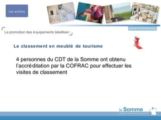 www.somme-tourisme.com
La promotion des é quipements labellisé s



     Le classement en meublé de tourisme


       4 personnes du CDT de la Somme ont obtenu
       l’accré ditation par la COFRAC pour effectuer les
       visites de classement
 