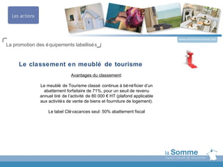 www.somme-tourisme.com
La promotion des é quipements labellisé s



     Le classement en meublé de tourisme
                               Avantages du classement:

               Le meublé de Tourisme classé continue à bé né ficier d’un
                 abattement forfaitaire de 71%, pour un seuil de revenu
               annuel tiré de l’activité de 80 000 € HT (plafond applicable
               aux activité s de vente de biens et fourniture de logement).

                   Le label Clé vacances seul: 50% abattement fiscal
 