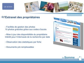 www.somme-tourisme.com

l’Extranet des propriétaires


   - Facilités de gestion des photos
   10 photos gratuites grâce aux codes d’accès

   - Mise à jour des disponibilités du propriétaire
   Intérêt pour l’internaute de la recherche par date

   - Observation des statistiques par fiche

   - Documents pré remplissables
 