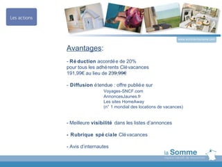 www.somme-tourisme.com


Avantages:
- Ré duction accordé e de 20%
pour tous les adhé rents Clé vacances
191,99€ au lieu de 239,99€

- Diffusion é tendue : offre publié e sur
                 Voyages-SNCF.com
                 AnnoncesJaunes.fr
                 Les sites HomeAway
                 (n° 1 mondial des locations de vacances)


- Meilleure visibilité dans les listes d’annonces

- Rubrique spé ciale Clé vacances

- Avis d’internautes
 