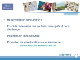 www.somme-tourisme.com




- Ré servation en ligne 24h/24h

- Envoi dé maté rialisé des contrats, descriptifs et bons
  d’é change

- Paiement en ligne sé curisé

- Promotion de votre location sur le site internet :
            www.clevacances-somme.com
 