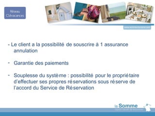 www.somme-tourisme.com




- Le client a la possibilité de souscrire à 1 assurance
   annulation

- Garantie des paiements

- Souplesse du systè me : possibilité pour le proprié taire
  d’effectuer ses propres ré servations sous ré serve de
  l’accord du Service de Ré servation
 