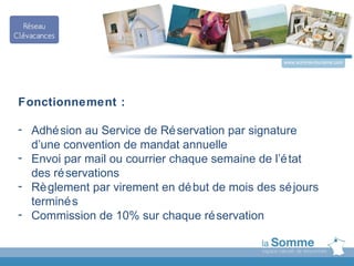 www.somme-tourisme.com




Fonctionnement :

- Adhé sion au Service de Ré servation par signature
  d’une convention de mandat annuelle
- Envoi par mail ou courrier chaque semaine de l’é tat
  des ré servations
- Rè glement par virement en dé but de mois des sé jours
  terminé s
- Commission de 10% sur chaque ré servation
 