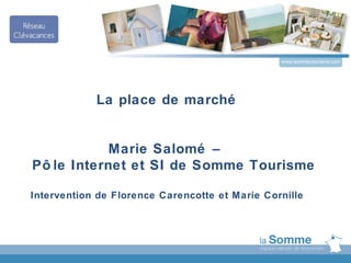 www.somme-tourisme.com




            La place de marché


            Marie Salomé –
Pô le Internet et SI de Somme Tourisme

Intervention de Florence Carencotte et Marie Cornille
 