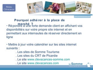 www.somme-tourisme.com


      Pourquoi adhé rer à la place de
- Ré pondre à une ?
        marché
                     forte demande client en affichant vos
disponibilité s sur votre propre site internet et en
permettant aux internautes de ré server directement en
ligne

- Mettre à jour votre calendrier sur les sites internet
suivants :
       . Les sites de Somme Tourisme
       . Les sites du CRT de Picardie
       . Le site www.clevacances-somme.com
       . Le site www.clevacances.com
 
