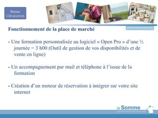 www.somme-tourisme.com
Fonctionnement de la place de marché

- Une formation personnalisée au logiciel « Open Pro » d’une ½
   journée = 3 h00 (Outil de gestion de vos disponibilités et de
   vente en ligne)

- Un accompagnement par mail et téléphone à l’issue de la
   formation

- Création d’un moteur de réservation à intégrer sur votre site
   internet
 