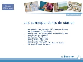 www.somme-tourisme.com




Les correspondants de station
-   Mr Bourdet / Mr Haguet à St Valery sur Somme
-   Mr Lendomer à Cahon Gouy
-   Mme Collin / Mr Scheinfeigel à Cayeux sur Mer
-   Mme Santy à Cocquerel
-   Mr Boivin à Fort Mahon
-   Mme Otdjan à Abbeville
-   Mme Foulon au Crotoy
-   Mme Claeys / Mr Gillet / Mr Bidon à Quend
-   Mr Dupre à Mers les Bains
 