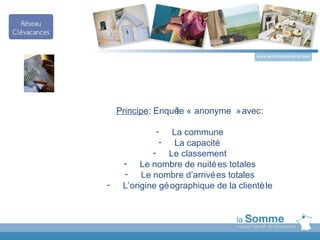 www.somme-tourisme.com




    Principe: Enquê « anonyme » avec:
                  te

             -    La commune
              -    La capacité
             - Le classement
     - Le nombre de nuité es totales
     - Le nombre d’arrivé es totales
-    L’origine gé ographique de la clientè le
 