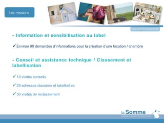 www.somme-tourisme.com


- Information et sensibilisation au label

Environ 90 demandes d’informations pour la cré ation d’une location / chambre

- Conseil et assistance technique / Classement et
labellisation

13 visites conseils
29 adresses classé es et labellisé es
58 visites de reclassement
 