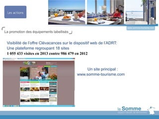 www.somme-tourisme.com
La promotion des équipements labellisés
Visibilité de l’offre Clévacances sur le dispositif web de l’ADRT:
Une plateforme regroupant 18 sites
1 055 433 visites en 2013 contre 986 479 en 2012
Un site principal :
www.somme-tourisme.com
 