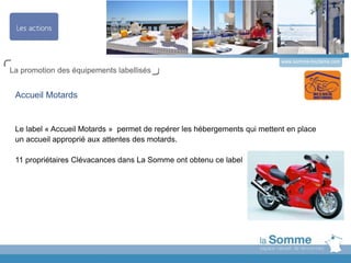 www.somme-tourisme.com
La promotion des équipements labellisés
Accueil Motards
Le label « Accueil Motards » permet de repérer les hébergements qui mettent en place
un accueil approprié aux attentes des motards.
11 propriétaires Clévacances dans La Somme ont obtenu ce label
 