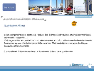 www.somme-tourisme.com
La promotion des qualifications Clévacances
Qualification Affaires
Ces hébergements sont destinés à l’accueil des clientèles individuelles affaires (commerciaux,
techniciens, stagiaires…).
L’hébergement et les prestations proposées assurent le confort et l’autonomie de cette clientèle.
Son séjour au sein d’un hébergement Clévacances Affaires doit être synonyme de détente,
tranquillité et fonctionnalité.
5 propriétaires Clévacances dans La Somme ont obtenu cette qualification
 