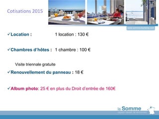 www.somme-tourisme.com
Location : 1 location : 130 €
Chambres d’hôtes : 1 chambre : 100 €
Visite triennale gratuite
Renouvellement du panneau : 18 €
Album photo: 25 € en plus du Droit d’entrée de 160€
Cotisations 2015
 