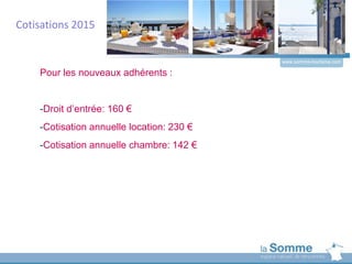 www.somme-tourisme.com
Pour les nouveaux adhérents :
-Droit d’entrée: 160 €
-Cotisation annuelle location: 230 €
-Cotisation annuelle chambre: 142 €
Cotisations 2015
 