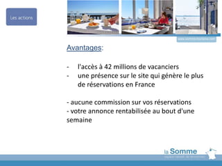 Avantages:
- l'accès à 42 millions de vacanciers
- une présence sur le site qui génère le plus
de réservations en France
- aucune commission sur vos réservations
- votre annonce rentabilisée au bout d'une
semaine
www.somme-tourisme.com
 