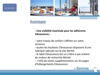 Avantages:
- Une visibilité maximale pour les adhérents
Clévacances :
- votre niveau de confort s'affiche sur votre
annonce
- toutes les locations Clévacances disposent d'une
rubrique spéciale sur le site Abritel
- le label Clévacances est un critère à par entière
du moteur de recherche Abritel
- +15% de visites supplémentaires sur les pages
d'hébergements Clévacances
www.somme-tourisme.com
 