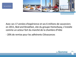 www.somme-tourisme.com
Avec ses 17 années d’expérience et ses 6 millions de vacanciers
en 2011, Bed and Breakfast, site du groupe HomeAway, s’installe
comme un acteur fort du marché de la chambre d’hôte
- 20% de remise pour les adhérents Clévacances
 