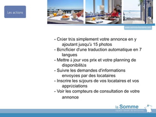 - Créer très simplement votre annonce en y
ajoutant jusqu'à 15 photos
- Bénéficier d'une traduction automatique en 7
langues
- Mettre à jour vos prix et votre planning de
disponibilités
- Suivre les demandes d'informations
envoyées par des locataires
- Inscrire les séjours de vos locataires et vos
appréciations
- Voir les compteurs de consultation de votre
annonce
www.somme-tourisme.com
 