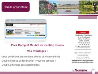 Module propriétaire
Pack Complet Meublé en location directe
Vos avantages :
-Vous bénéficiez des contacts clients de notre centrale
-Double chance de réservation : vous ou centrale !
-Double affichage des coordonnées
 