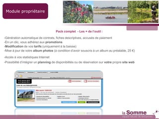 Module propriétaire
Pack complet - Les + de l’outil :
-Génération automatique de contrats, fiches descriptives, accusés de paiement
-En un clic, vous adhérez aux promotions
-Modification de vos tarifs (uniquement à la baisse)
-Mise à jour de votre album photos (à condition d’avoir souscris à un album au préalable, 25 €)
-Accès à vos statistiques Internet
-Possibilité d’intégrer un planning de disponibilités ou de réservation sur votre propre site web
 