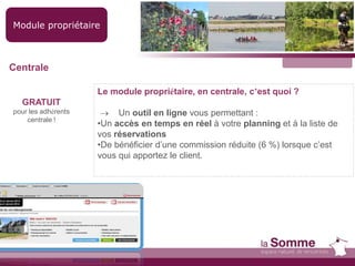Module propriétaire
GRATUIT
pour les adhérents
centrale !
Le module propriétaire, en centrale, c’est quoi ?
 Un outil en ligne vous permettant :
•Un accès en temps en réel à votre planning et à la liste de
vos réservations
•De bénéficier d’une commission réduite (6 %) lorsque c’est
vous qui apportez le client.
Centrale
 