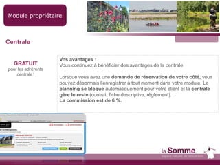 Module propriétaire
GRATUIT
pour les adhérents
centrale !
Vos avantages :
Vous continuez à bénéficier des avantages de la centrale
Lorsque vous avez une demande de réservation de votre côté, vous
pouvez désormais l’enregistrer à tout moment dans votre module. Le
planning se bloque automatiquement pour votre client et la centrale
gère le reste (contrat, fiche descriptive, règlement).
La commission est de 6 %.
Centrale
 