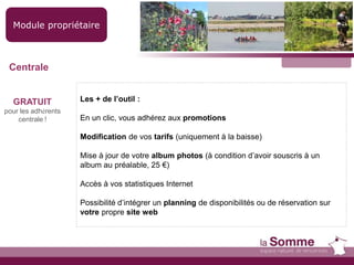 Module propriétaire
GRATUIT
pour les adhérents
centrale !
Les + de l’outil :
En un clic, vous adhérez aux promotions
Modification de vos tarifs (uniquement à la baisse)
Mise à jour de votre album photos (à condition d’avoir souscris à un
album au préalable, 25 €)
Accès à vos statistiques Internet
Possibilité d’intégrer un planning de disponibilités ou de réservation sur
votre propre site web
Centrale
 