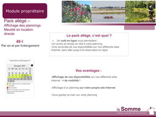 Module propriétaire
Pack allégé –
Affichage des plannings
Meublé en location
directe
49 €
Par an et par hébergement
Le pack allégé, c’est quoi ?
 Un outil en ligne vous permettant :
•Un accès en temps en réel à votre planning
•Une remontée de vos disponibilités sur nos différents sites
Internet, sans aller jusqu’à la réservation en ligne
Vos avantages :
-Affichage de vos disponibilités sur nos différents sites
Internet : + de visibilité !
-Affichage d’un planning sur votre propre site Internet
-Vous gardez la main sur votre planning
 
