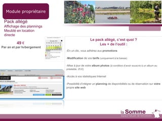 Module propriétaire
Pack allégé
Affichage des plannings
Meublé en location
directe
49 €
Par an et par hébergement
Le pack allégé, c’est quoi ?
Les + de l’outil :
-En un clic, vous adhérez aux promotions
-Modification de vos tarifs (uniquement à la baisse)
-Mise à jour de votre album photos (à condition d’avoir souscris à un album au
préalable, 25 €)
-Accès à vos statistiques Internet
-Possibilité d’intégrer un planning de disponibilités ou de réservation sur votre
propre site web
 