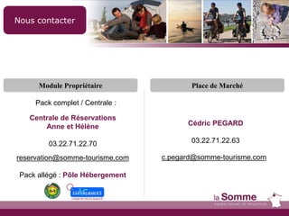 Nous contacter
Place de Marché
Cédric PEGARD
03.22.71.22.63
c.pegard@somme-tourisme.com
Module Propriétaire
Centrale de Réservations
Anne et Hélène
03.22.71.22.70
reservation@somme-tourisme.com
Pack allégé : Pôle Hébergement
Pack complet / Centrale :
 
