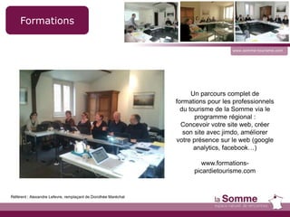 www.somme-tourisme.com
Formations
Un parcours complet de
formations pour les professionnels
du tourisme de la Somme via le
programme régional :
Concevoir votre site web, créer
son site avec jimdo, améliorer
votre présence sur le web (google
analytics, facebook…)
www.formations-
picardietourisme.com
Référent : Alexandre Lefevre, remplaçant de Dorothée Maréchal
 