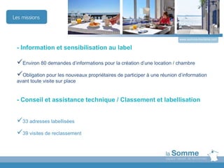 - Information et sensibilisation au label
Environ 80 demandes d’informations pour la création d’une location / chambre
Obligation pour les nouveaux propriétaires de participer à une réunion d’information
avant toute visite sur place
- Conseil et assistance technique / Classement et labellisation
33 adresses labellisées
39 visites de reclassement
www.somme-tourisme.com
 